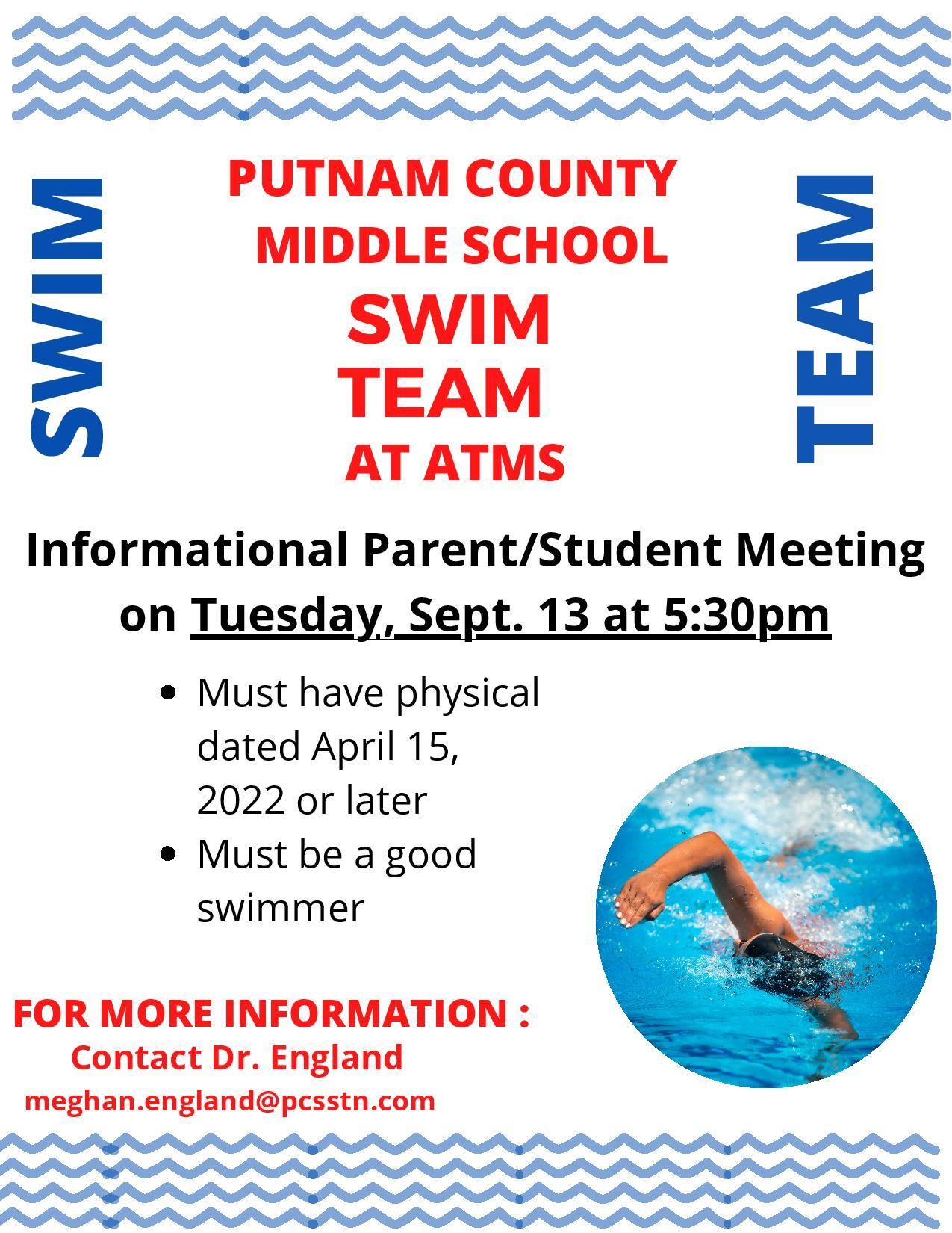 
SWIM TEAM. PUTNAM COUNTY MIDDLE SCHOOL SWIM TEAM AT ATMS. Informational Parent/Student Meeting on Tuesday, Sept. 13 at 5:30 p.m.
Must have physical dated April 15, 2022 or later. Must be a good swimmer. FOR MORE INFORMATION: Contact Dr. England meghan.england@pcsstn.com
